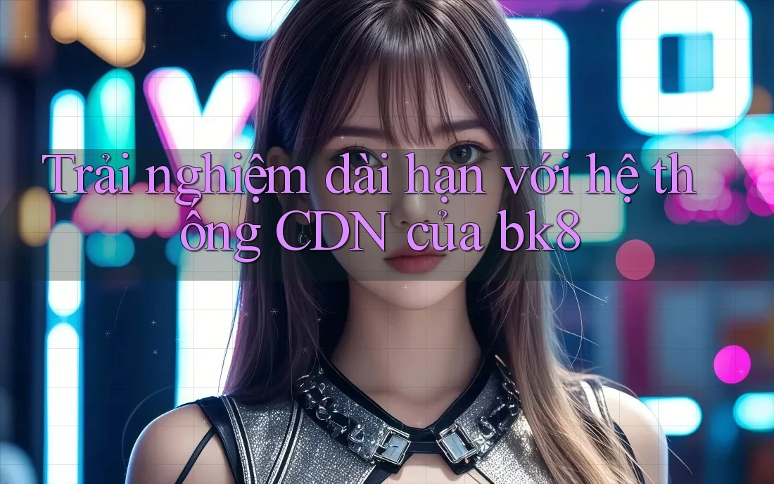 Trải nghiệm dài hạn với hệ thống CDN của bk8 Trải nghiệm dài hạn với hệ thống CDN của bk8