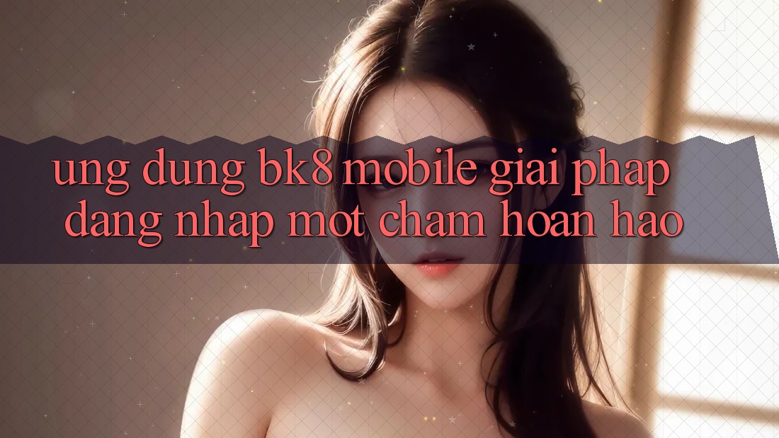 Ứng Dụng BK8 Mobile: Giải Pháp Đăng Nhập Một Chạm Hoàn Hảo