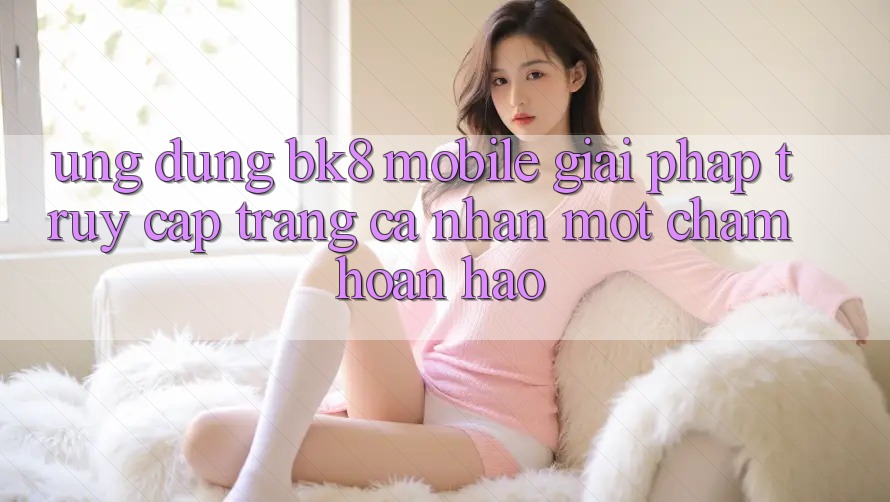 Ứng Dụng BK8 Mobile: Giải Pháp Truy cập trang cá nhân Một Chạm Hoàn Hảo Ứng Dụng BK8 Mobile: Giải Pháp Truy cập trang cá nhân Một Chạm Hoàn Hảo