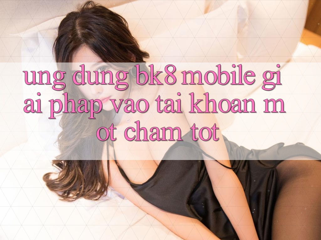 Ứng Dụng BK8 Mobile: Giải Pháp Vào tài khoản Một Chạm Tốt