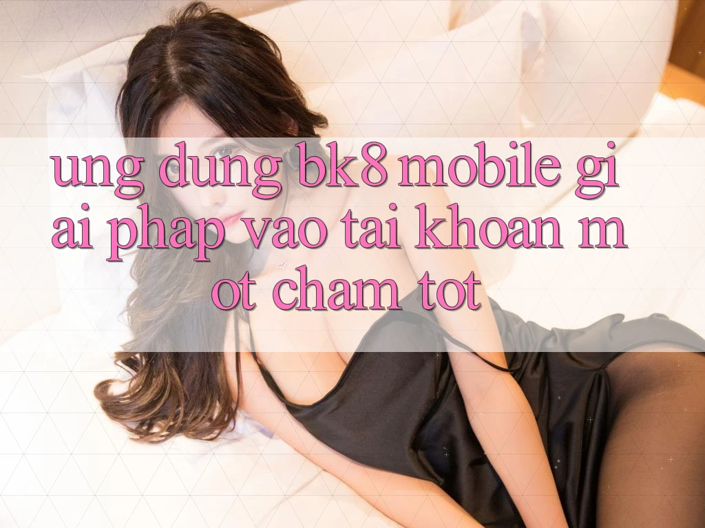 Ứng Dụng BK8 Mobile: Giải Pháp Vào tài khoản Một Chạm Tốt