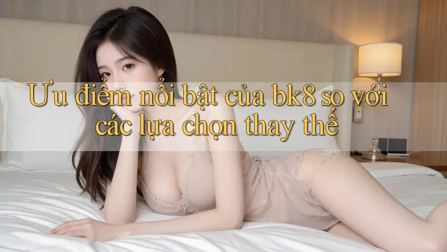 Ưu điểm nổi bật của bk8 so với các lựa chọn thay thế