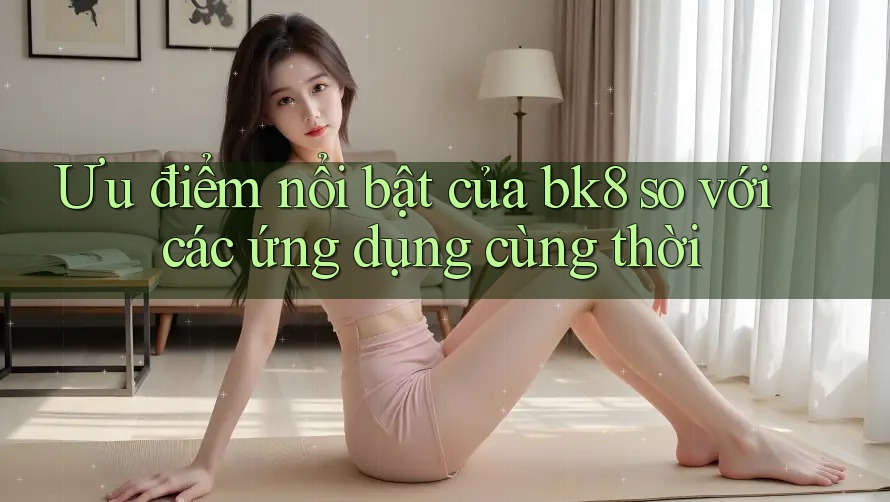 Ưu điểm nổi bật của bk8 so với các ứng dụng cùng thời