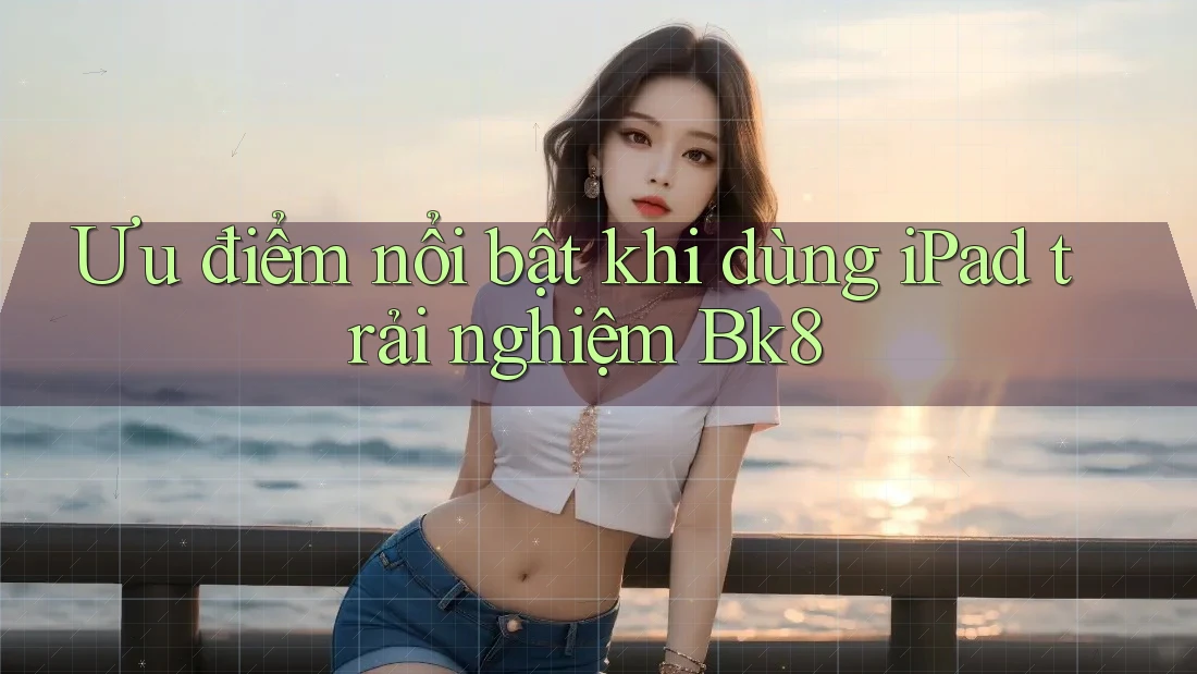 Ưu điểm nổi bật khi dùng iPad trải nghiệm Bk8