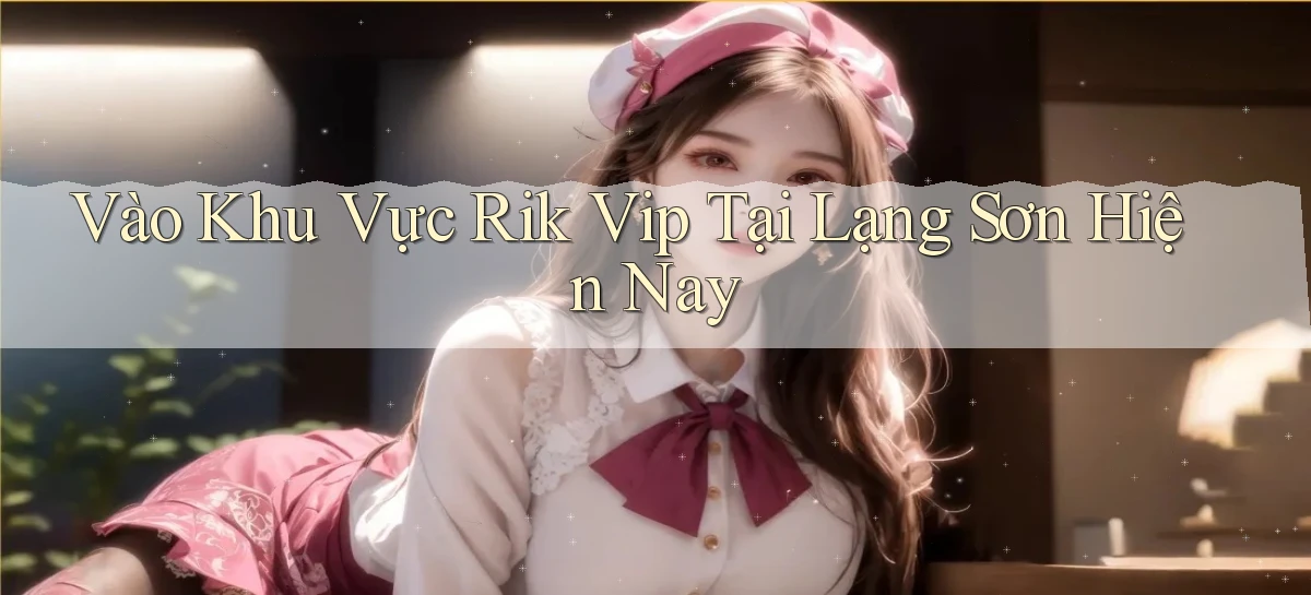 vào khu vực rik vip tại Lạng Sơn hiện nay