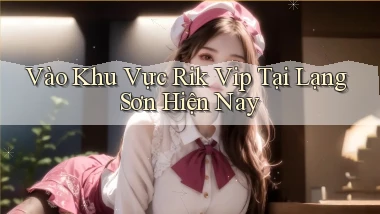vào khu vực rik vip tại Lạng Sơn hiện nay