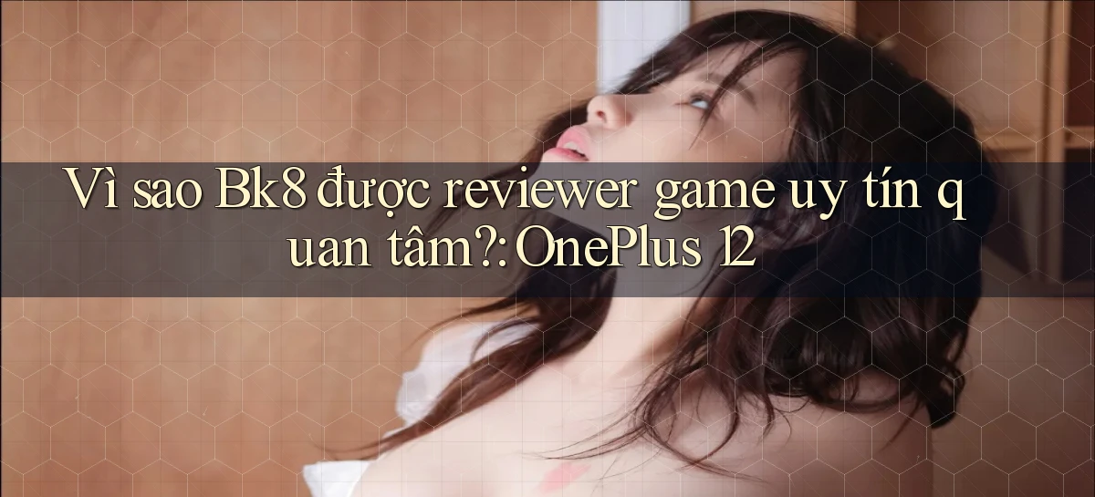 Vì sao Bk8 được reviewer game uy tín quan tâm OnePlus 12