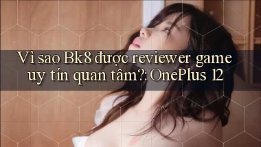 Vì sao Bk8 được reviewer game uy tín quan tâm OnePlus 12