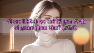 Vì sao Bk8 được thế hệ gen X chơi game quan tâm (2026)