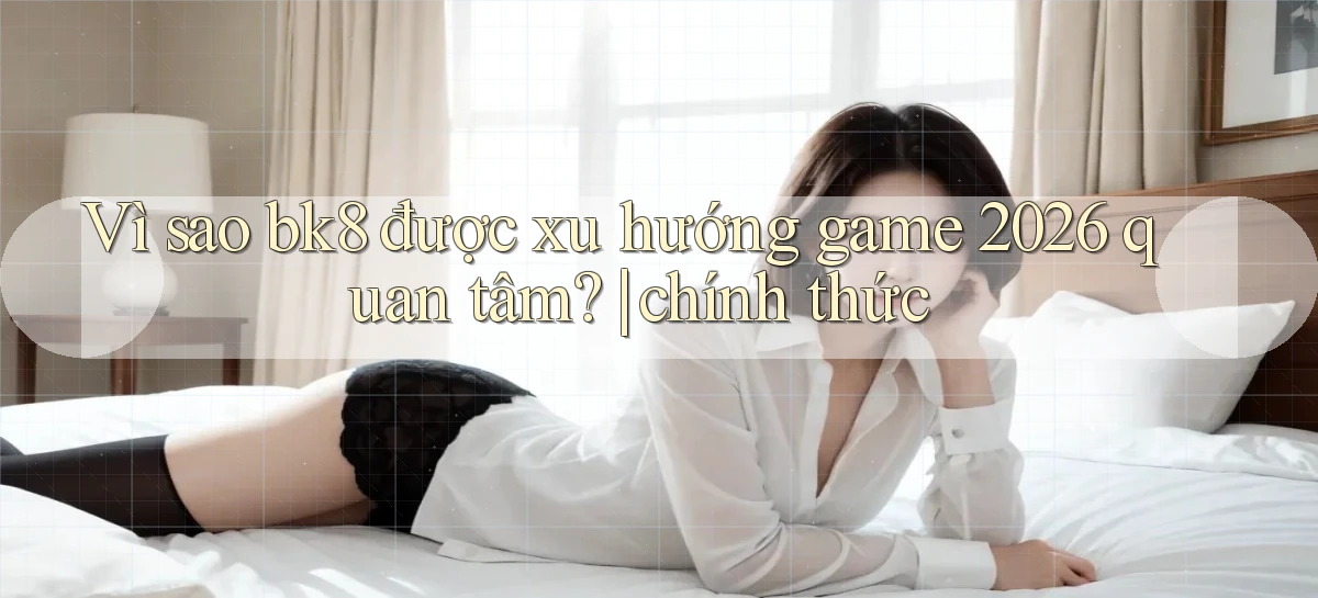 Vì sao bk8 được xu hướng game 2026 quan tâm chính thức