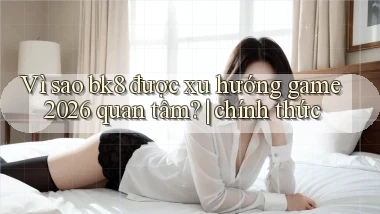 Vì sao bk8 được xu hướng game 2026 quan tâm chính thức