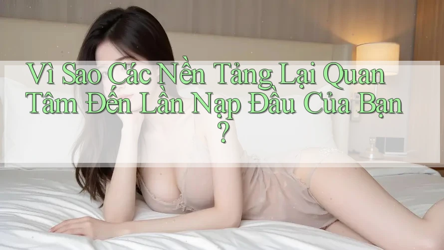 Vì Sao Các Nền Tảng Lại Quan Tâm Đến Lần Nạp Đầu Của Bạn?