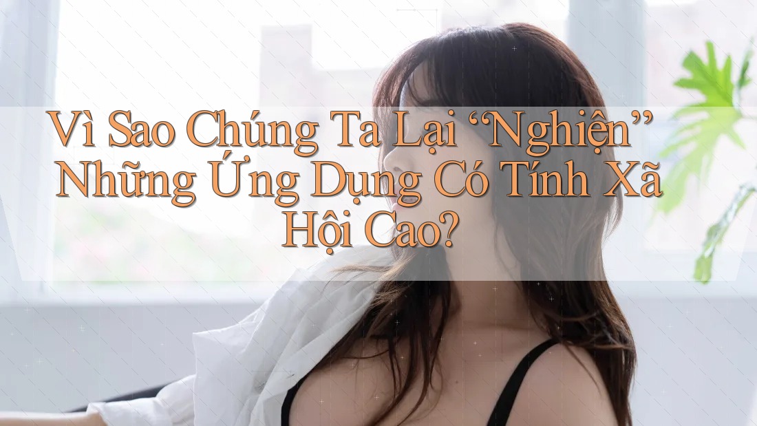 Vì Sao Chúng Ta Lại “Nghiện” Những Ứng Dụng Có Tính Xã Hội Cao?