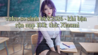 video so sánh bk8 2026   khi bận rộn nạp 100k thử Xiaomi